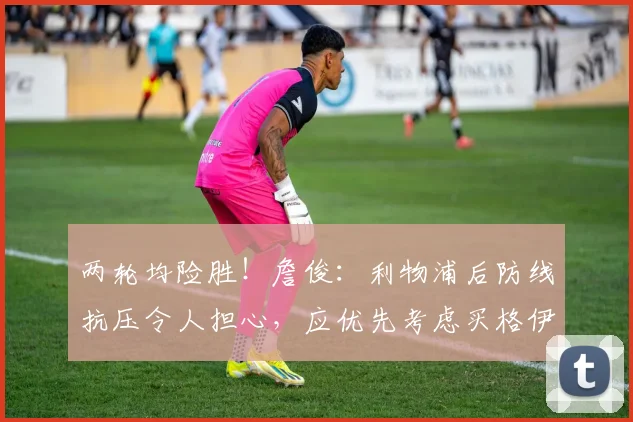 两轮均险胜！詹俊：利物浦后防线抗压令人担心，应优先考虑买格伊